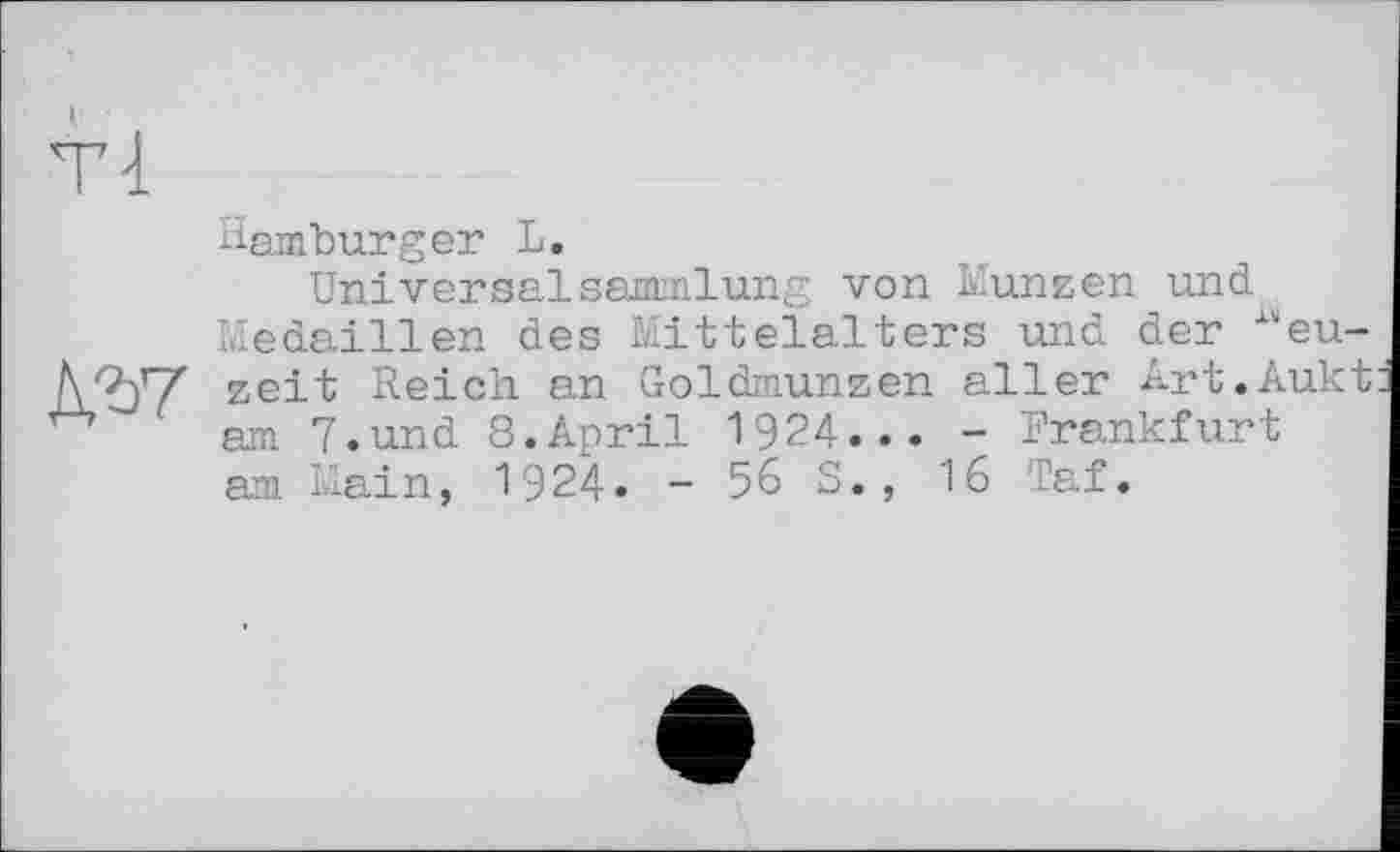 ﻿Tl

Hamburger L.
UniversalSammlung von Münzen und Medaillen des Mittelalters und der Neuzeit Reich an Goldmünzen aller Art.Aukt am 7.und 8.April 1924... - Frankfurt am Main, 1924. - 56 S., 16 Taf.